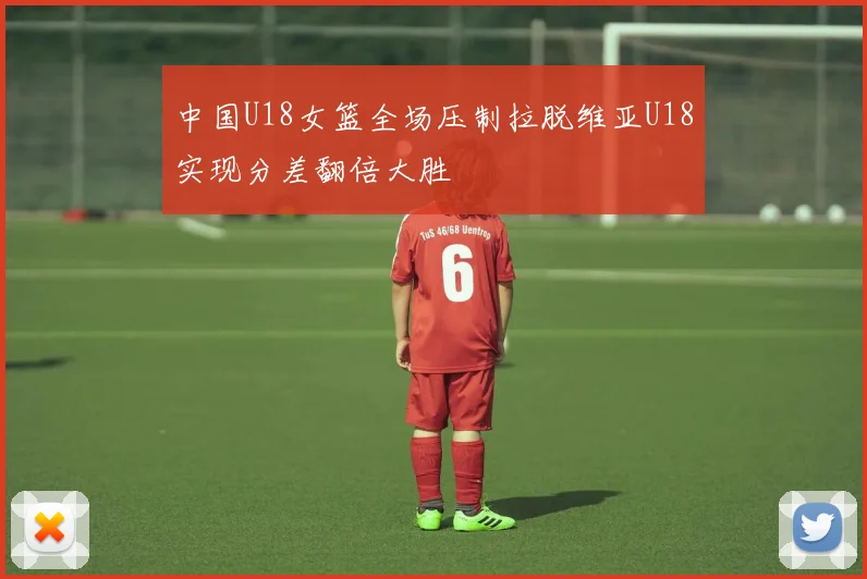 中国U18女篮全场压制拉脱维亚U18实现分差翻倍大胜