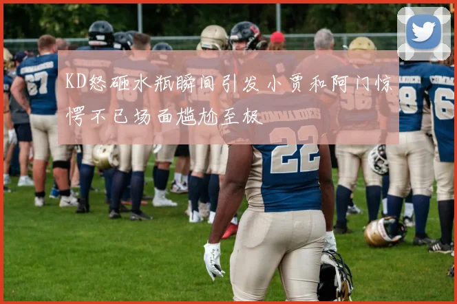 KD怒砸水瓶瞬间引发小贾和阿门惊愕不已场面尴尬至极