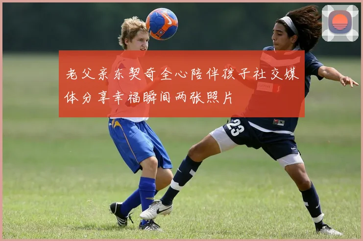 老父亲东契奇全心陪伴孩子社交媒体分享幸福瞬间两张照片