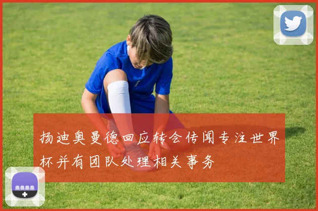 扬迪奥曼德回应转会传闻专注世界杯并有团队处理相关事务