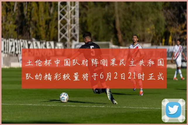 土伦杯中国队对阵刚果民主共和国队的精彩较量将于6月2日21时正式开启