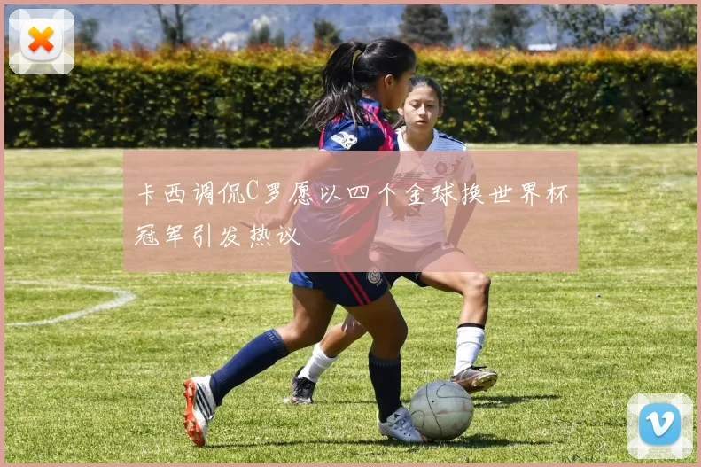 卡西调侃C罗愿以四个金球换世界杯冠军引发热议