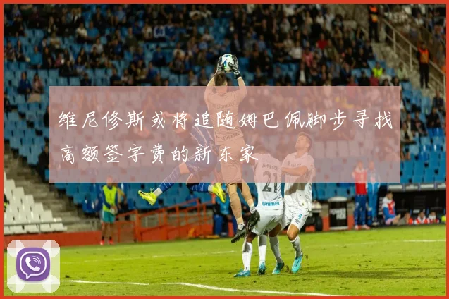 维尼修斯或将追随姆巴佩脚步寻找高额签字费的新东家