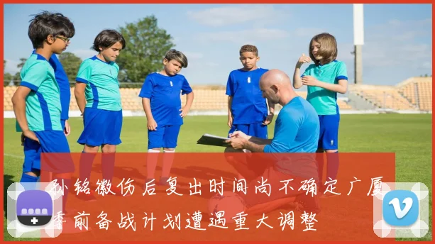 孙铭徽伤后复出时间尚不确定广厦季前备战计划遭遇重大调整