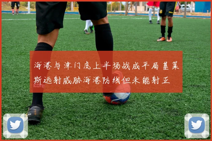 海港与津门虎上半场战成平局基莱斯远射威胁海港防线但未能射正