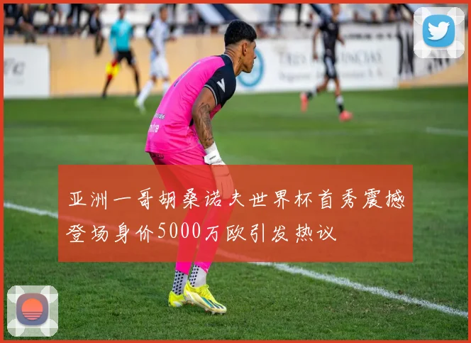 亚洲一哥胡桑诺夫世界杯首秀震撼登场身价5000万欧引发热议