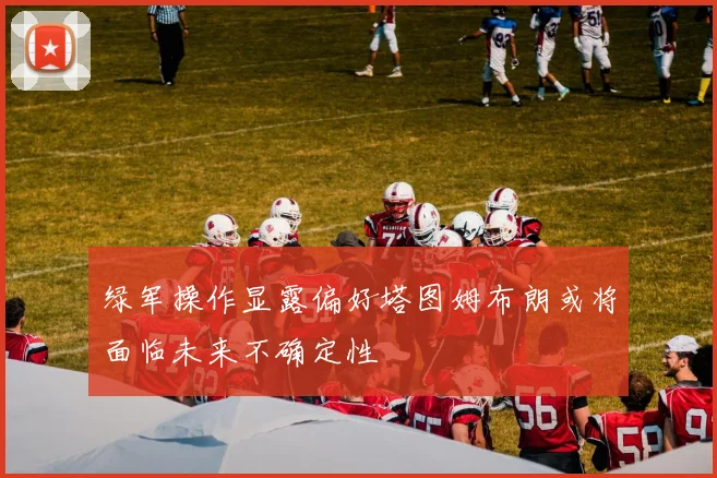 绿军操作显露偏好塔图姆布朗或将面临未来不确定性