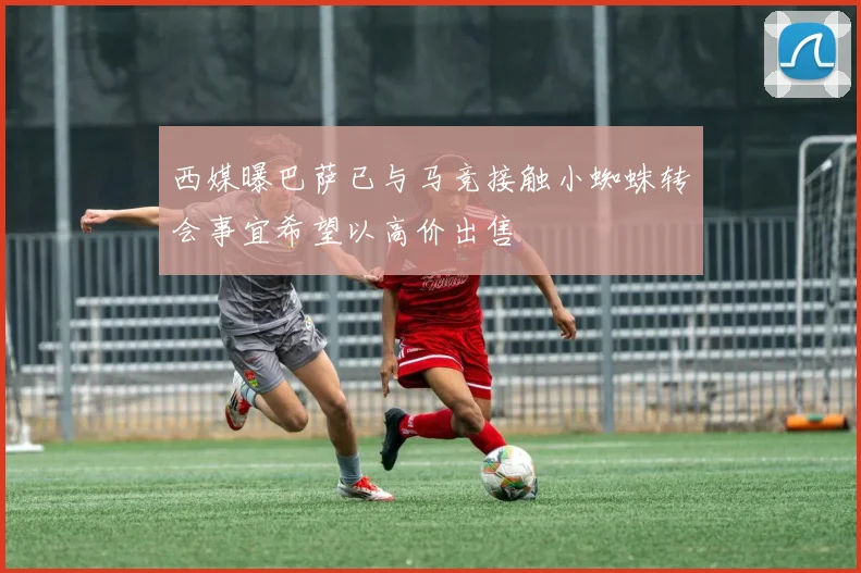 西媒曝巴萨已与马竞接触小蜘蛛转会事宜希望以高价出售