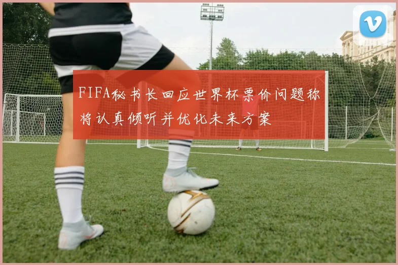 FIFA秘书长回应世界杯票价问题称将认真倾听并优化未来方案