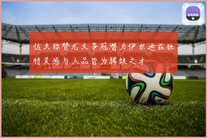 佐夫称赞尤文争冠潜力伊尔迪兹独特灵感与人品皆为稀缺之才