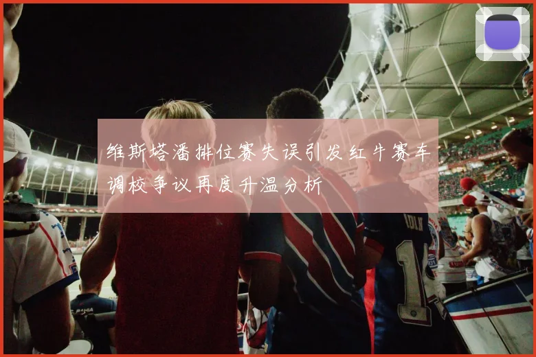 维斯塔潘排位赛失误引发红牛赛车调校争议再度升温分析
