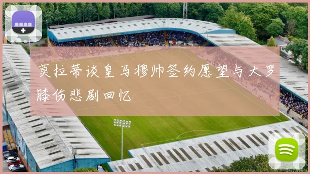 莫拉蒂谈皇马穆帅签约愿望与大罗膝伤悲剧回忆