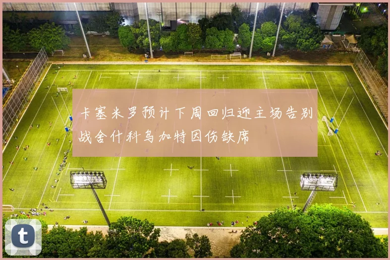 卡塞米罗预计下周回归迎主场告别战舍什科乌加特因伤缺席