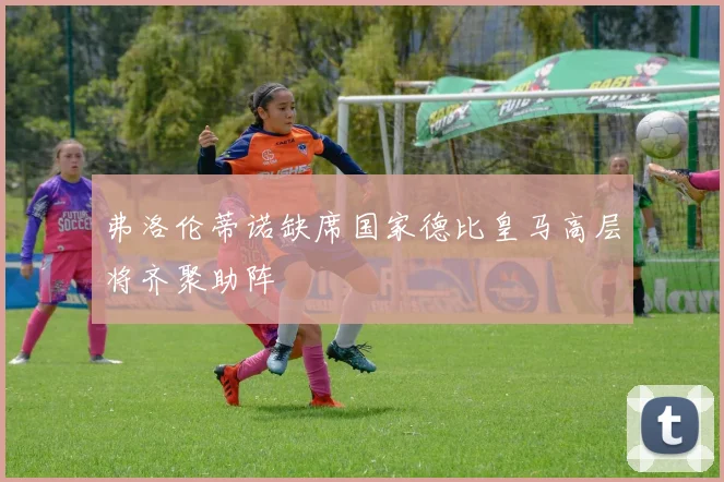 弗洛伦蒂诺缺席国家德比皇马高层将齐聚助阵