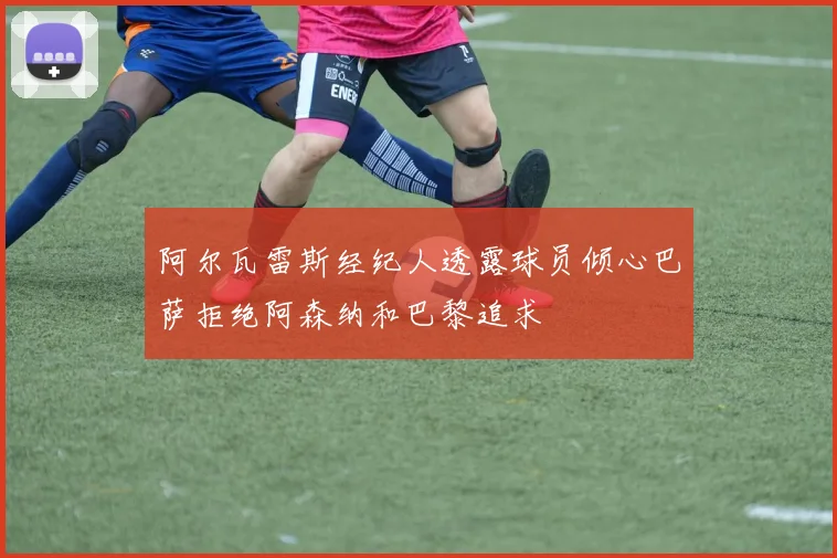 阿尔瓦雷斯经纪人透露球员倾心巴萨拒绝阿森纳和巴黎追求