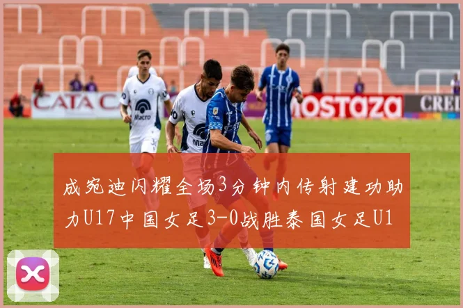 成宛迪闪耀全场3分钟内传射建功助力U17中国女足3-0战胜泰国女足U17