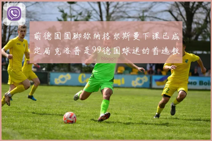 前德国国脚称纳格尔斯曼下课已成定局克洛普是99德国球迷的首选教练