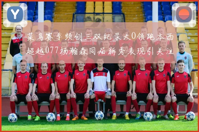 菜鸟赛季频创三双纪录大O领跑本西超越077杨瀚森同届新秀表现引关注