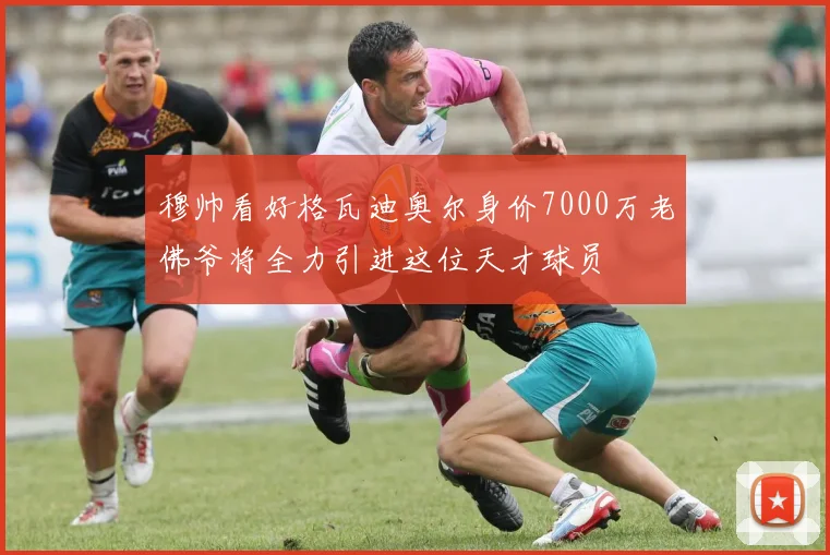 穆帅看好格瓦迪奥尔身价7000万老佛爷将全力引进这位天才球员