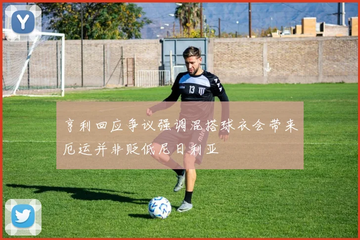 亨利回应争议强调混搭球衣会带来厄运并非贬低尼日利亚