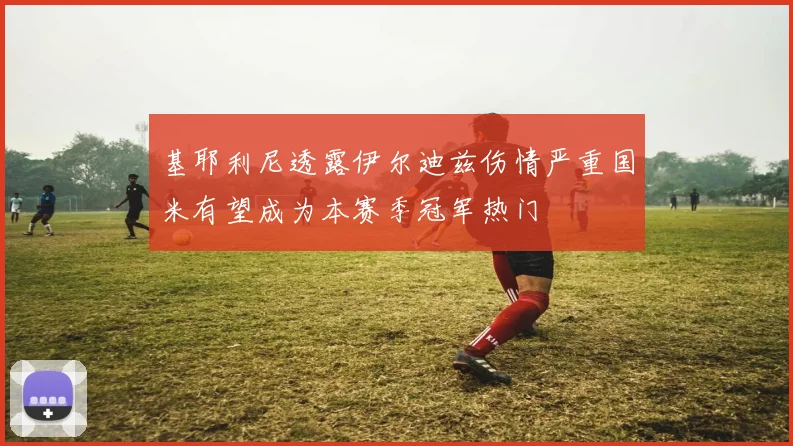 基耶利尼透露伊尔迪兹伤情严重国米有望成为本赛季冠军热门
